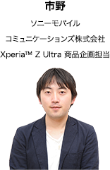 市野 ソニーモバイル コミュニケーションズ株式会社 Xperia™ Z Ultra 商品企画担当