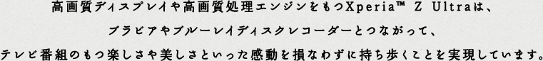 ���掿�f�B�X�v���C�⍂�掿�����G���W��������Xperia&trade; Z Ultra�́A�u���r�A��u���[���C�f�B�X�N���R�[�_�[�ƂȂ����āA�e���r�ԑg�̂��y������������Ƃ����������𑹂Ȃ킸�Ɏ����������Ƃ��������Ă��܂��B
