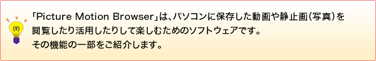 �uPicture Motion Browser�v�́A�p�\�R���ɕۑ����������Î~��i�ʐ^�j���{�������芈�p�����肵�Ċy���ނ��߂̃\�t�g�E�F�A�ł��B���̋@�\�̈ꕔ�����Љ�܂��B