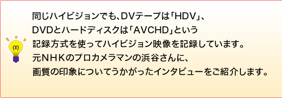 �g�����n�C�r�W�����ł��ADV�e�[�v�́uHDV�v�ADVD�ƃn�[�h�f�B�X�N�́uAVCHD�v�Ƃ����L�^�������g���ăn�C�r�W�����f�����L�^���Ă��܂��B���m�g�j�̃v���J�����}���̕l�J����ɁA�掿�̈�ۂɂ��Ă����������C���^�r���[�����Љ�܂��B