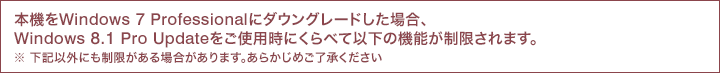 �{�@��Windows 7 Professional�Ƀ_�E���O���[�h�����ꍇ�AWindows 8.1 Pro Update�����g�p���ɂ���ׂĈȉ��̋@�\����������܂��B�����L�ȊO�ɂ�����������ꍇ������܂��B���炩���߂�������������