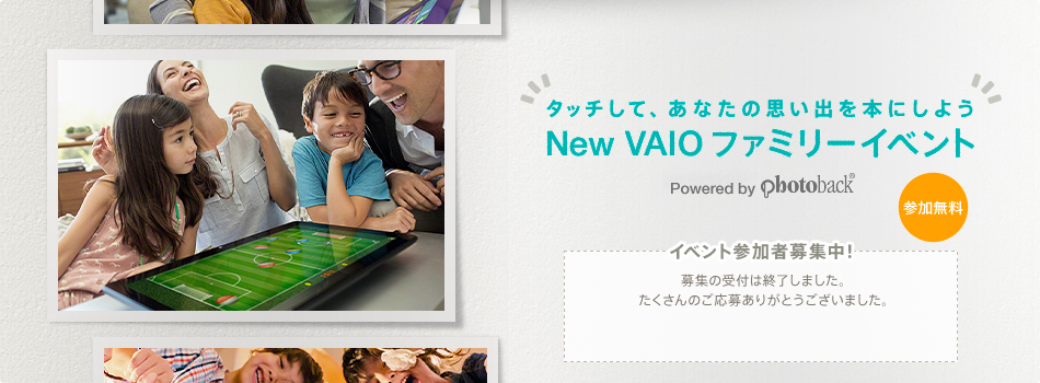 �^�b�`���āA���Ȃ��̎v���o��{�ɂ��悤 New VAIO �t�@�~���[�C�x���g Powered by Photoback&reg;
 �C�x���g�Q���ҕ�W���I ��W�̎�t�͏I�����܂����B��������̂����傠�肪�Ƃ��������܂����B