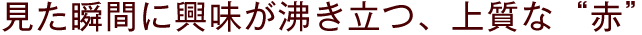 見た瞬間に興味が沸き立つ、上質な“赤”
