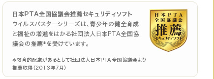 日本PTA全国協議会推薦セキュリティソフト ウイルスバスターシリーズは、青少年の健全育成と福祉の増進をはかる社団法人日本PTA全国協議会の推薦＊を受けています。
＊教育的配慮があるとして社団法人日本PTA全国協議会より推薦取得（2013年7月）