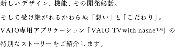 �V�����f�U�C���A�@�\�A���̊J����b�B�����Ď󂯌p����邩���ʁu�z���v�Ɓu�������v�BVAIO��p�A�v���P�[�V�����uVAIO TV with nasne&trade;�v�̓��ʂȃX�g�[�������Љ�܂��B