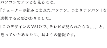 �p�\�R���Ńe���r������ɂ́A�u�`���[�i�[���g�݂��܂ꂽ�p�\�R���A�܂�e���p�\�v��I������K�v������܂����B�u���̃f�U�C����VAIO�ŁA�e���r������ꂽ���...�v�ƁA�v���Ă������Ȃ��ɁA�����̏��ł��B