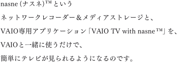 nasne(�i�X�l)&trade;�Ƃ����l�b�g���[�N���R�[�_�[�����f�B�A�X�g���[�W�ƁAVAIO��p�A�v���P�[�V�����uVAIO TV with nasne&trade;�v���AVAIO�ƈꏏ�Ɏg�������ŁA�ȒP�Ƀe���r��������悤�ɂȂ�̂ł��B