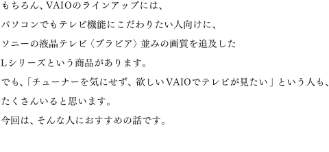 �������AVAIO�̃��C���A�b�v�ɂ́A�p�\�R���ł��e���r�@�\�ɂ�����肽���l�����ɁA�\�j�[�̉t���e���r�q�u���r�A�r���݂̉掿��ǋy����L�V���[�Y�Ƃ������i������܂��B�ł��A�u�`���[�i�[���C�ɂ����A�~����VAIO�Ńe���r���������v�Ƃ����l���A�������񂢂�Ǝv���܂��B����́A����Ȑl�ɂ������߂̘b�ł��B