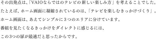 ���̏o���_�́A�uVAIO�Ȃ�ł͂̃e���r�̐V�����y���ݕ��v���l���邱�Ƃł����B���Ƃ��΁A�z�[����ʂɋÏk����Ă���̂́A�u�e���r���y���ނ��������Â���v�B�z�[����ʂ́A�����ăV���v����3�̃G���A�ɕ����Ă��܂��B�ԑg���������Ȃ邫���������_�C���N�g�Ɋ�����ɂ́A����3�̔����œK���Ǝv��������ł��B