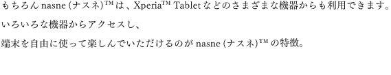 �������nasne(�i�X�l)&trade;�́AXperia&trade;&nbsp;Tablet�Ȃǂ̂��܂��܂ȋ@�킩������p�ł��܂��B���낢��ȋ@�킩��A�N�Z�X���A�[�������R�Ɏg���Ċy����ł���������̂�nasne(�i�X�l)&trade;�̓����B