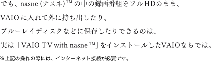 �ł��Anasne(�i�X�l)&trade;�̒��̘^��ԑg���t��HD�̂܂܁AVAIO�ɓ���ĊO�Ɏ����o������A�u���[���C�f�B�X�N�Ȃǂɕۑ�������ł���̂́A���́uVAIO TV with nasne&trade;�v���C���X�g�[������VAIO�Ȃ�ł́B����L�̑���̍ۂɂ́A�C���^�[�l�b�g�ڑ����K�v�ł��B