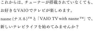 ���ꂩ��́A�`���[�i�[�����ڂ���Ă��Ȃ��Ă��A���D����VAIO�Ńe���r���y���߂܂��Bnasne(�i�X�l)&trade;�ƁuVAIO TV with nasne&trade;�v�ŁA�V�����e���r���C�t���n�߂Ă݂܂��񂩁H