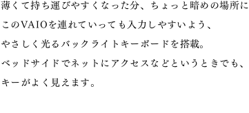 �����Ď����^�т₷���Ȃ������A������ƈÂ߂̏ꏊ�ɂ���VAIO��A��Ă����Ă����͂��₷���悤�A�₳��������o�b�N���C�g�L�[�{�[�h�𓋍ځB�x�b�h�T�C�h�Ńl�b�g�ɃA�N�Z�X�ȂǂƂ����Ƃ��ł��A�L�[���悭�����܂��B