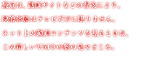 �ŋ߂́A����T�C�g�Ȃǂ̕��y�ɂ��A�f���̌��̓e���r�����Ɍ���܂���B�l�b�g��̓���R���e���c������Ƃ��́A���̐V����VAIO�̘r�̌����ǂ���B