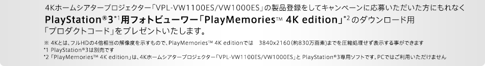 4Kホームシアタープロジェクター「VPL-VW1100ES/VW1000ES」の製品登録をしてキャンペーンに応募いただいた方にもれなくPlayStation®3*1用フォトビューワー「PlayMemoriesTM 4K edition」*2のダウンロード用「プロダクトコード」をプレゼントいたします。※ 4Kとは、フルHDの4倍相当の解像度を示すもので、PlayMemoriesTM 4K editionでは　3840x2160（約830万画素)までを圧縮処理せず表示する事ができます。 *1 PlayStation®3は別売です *2 「PlayMemoriesTM 4K edition」は、4Kホームシアタープロジェクター「VPL-VW1100ES/VW1000ES」と PlayStationR3専用ソフトです。PCではご利用いただけません