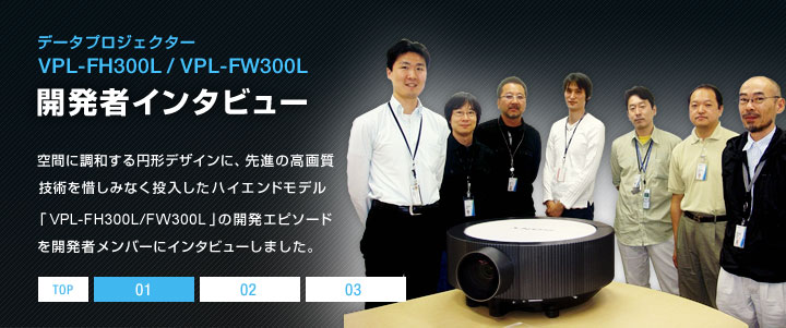 �f�[�^�v���W�F�N�^�[ VPL-FH300L/VPL-FW300L �J���҃C���^�r���[ | ��Ԃɒ��a����~�`�f�U�C���ɁA��i�̍��掿�Z�p��ɂ��݂Ȃ����������n�C�G���h���f���uVPL-FH300L/FW300L�v�̊J���G�s�\�[�h���J���҃����o�[�ɃC���^�r���[���܂����B