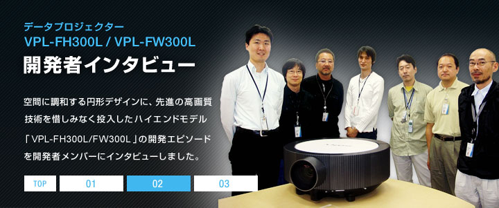 �f�[�^�v���W�F�N�^�[ VPL-FH300L/VPL-FW300L �J���҃C���^�r���[ | ��Ԃɒ��a����~�`�f�U�C���ɁA��i�̍��掿�Z�p��ɂ��݂Ȃ����������n�C�G���h���f���uVPL-FH300L/FW300L�v�̊J���G�s�\�[�h���J���҃����o�[�ɃC���^�r���[���܂����B