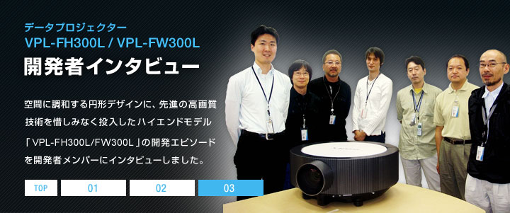 �f�[�^�v���W�F�N�^�[ VPL-FH300L/VPL-FW300L �J���҃C���^�r���[ | ��Ԃɒ��a����~�`�f�U�C���ɁA��i�̍��掿�Z�p��ɂ��݂Ȃ����������n�C�G���h���f���uVPL-FH300L/FW300L�v�̊J���G�s�\�[�h���J���҃����o�[�ɃC���^�r���[���܂����B