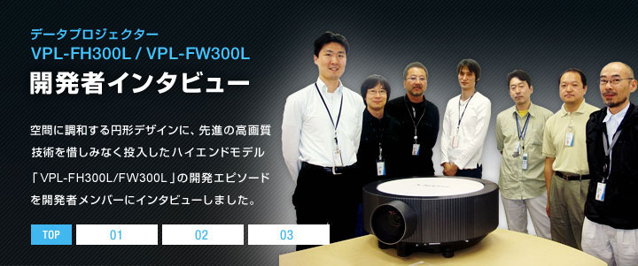 �f�[�^�v���W�F�N�^�[ VPL-FH300L/VPL-FW300L �J���҃C���^�r���[ |  ��Ԃɒ��a����~�`�f�U�C���ɁA��i�̍��掿�Z�p��ɂ��݂Ȃ����������n�C�G���h���f���uVPL-FH300L/FW300L�v�̊J���G�s�\�[�h���J���҃����o�[�ɃC���^�r���[���܂����B