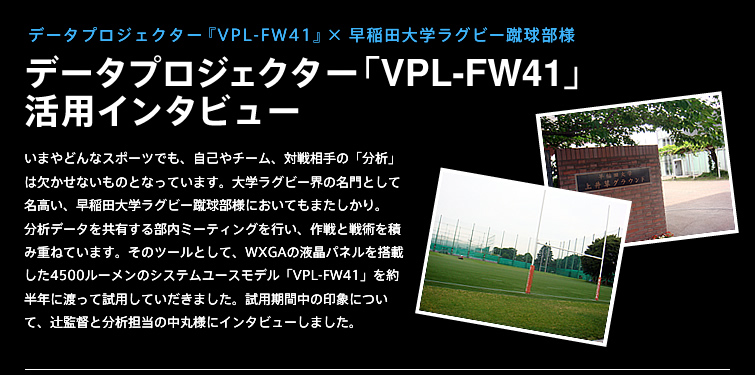 �y�f�[�^�v���W�F�N�^�[�wVPL-FW41�x�~����c��w���O�r�[�R�����l�z �f�[�^�v���W�F�N�^�[�uVPL-FW41�v���p�C���^�r���[ | ���܂�ǂ�ȃX�|�[�c�ł��A���Ȃ�`�[���A�ΐ푊��́u���́v�͌������Ȃ����̂ƂȂ��Ă��܂��B��w���O�r�[�E�̖���Ƃ��Ė������A����c��w���O�r�[�R�����l�ɂ����Ă��܂�������B���̓f�[�^�����L���镔���~�[�e�B���O���s���A���Ɛ�p��ςݏd�˂Ă��܂��B���̃c�[���Ƃ��āAWXGA�̉t���p�l���𓋍ڂ���4500���[�����̃V�X�e�����[�X���f���uVPL-FW41�v��񔼔N�ɓn���Ď��p���Ă������܂����B���p���Ԓ��̈�ۂɂ��āA�Ҋēƕ��͒S���̒��ۗl�ɃC���^�r���[���܂����B