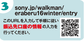 sony.jp/walkman/eraberu16winter/entry　このURLを入力して手順に従い振込先口座の情報の入力を行ってください。