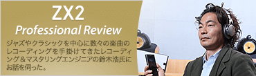 ZX2 Professional Review ジャズやクラシックを中心に数々の楽曲のレコーディング＆マスタリングエンジニアの鈴木浩二氏にお話を伺った。