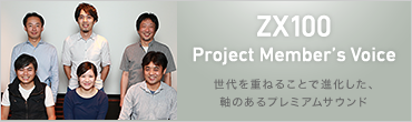 ZX100 Project Member's Voice 世代を重ねることで進化した、軸のあるプレミアムサウンド