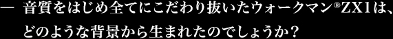 音質をはじめ全てにこだわり抜いたウォークマン®ZX1は、どのような背景から生まれたのでしょうか?
