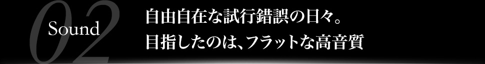 自由自在な試行錯誤の日々。目指したのは、フラットな高音質