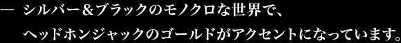 シルバー&ブラックのモノクロな世界で、ヘッドホンジャックのゴールドがアクセントになっています。