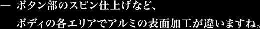 ボタン部のスピン仕上げなど、ボディの各エリアでアルミの表面加工が違いますね。