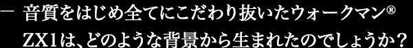 音質をはじめ全てにこだわり抜いたウォークマン®ZX1は、どのような背景から生まれたのでしょうか?