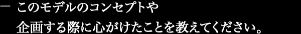 このモデルのコンセプトや企画する際に心がけたことを教えてください。