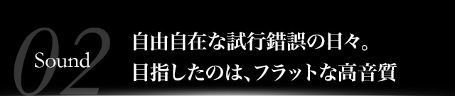 自由自在な試行錯誤の日々。目指したのは、フラットな高音質