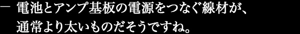 電池とアンプ基板の電源をつなぐ線材が、通常より太いものだそうですね。