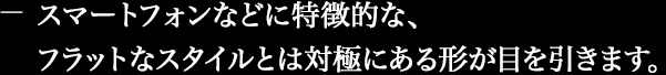 スマートフォンなどに特徴的な、フラットなスタイルとは対極にある形が目を引きます。