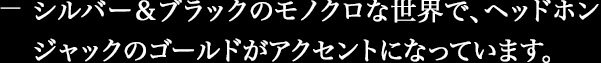 シルバー&ブラックのモノクロな世界で、ヘッドホンジャックのゴールドがアクセントになっています。