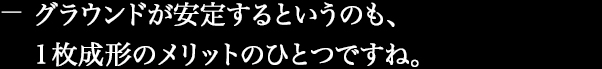 グラウンドが安定するというのも、一枚成形のメリットのひとつですね。