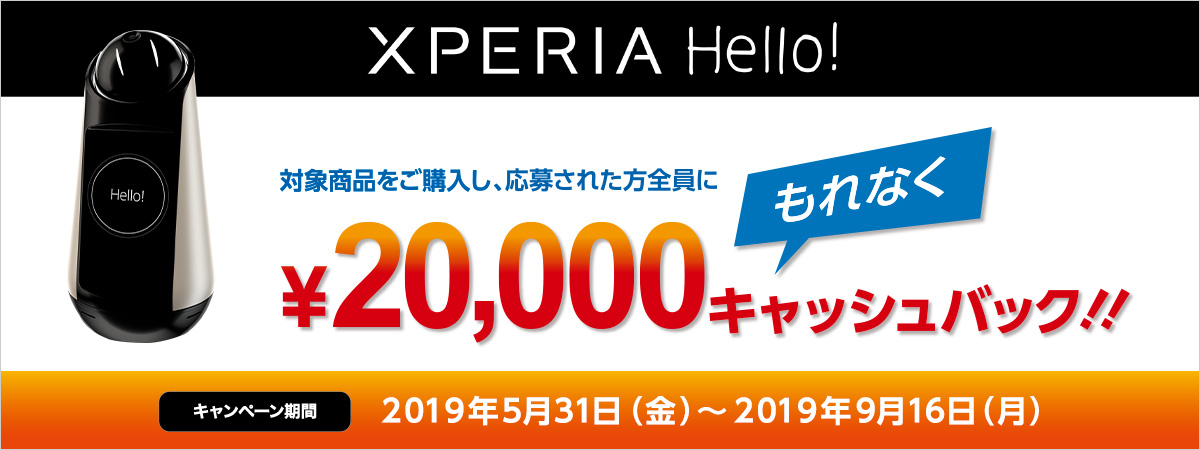 Xperia Hello! キャッシュバックキャンペーン 応募者全員￥20,000キャッシュバック キャンペーン期間（購入対象期間）：2019年5月31日（金）〜2019年9月16日（月）【応募期間】 2019年5月31日（金）午前10時00分00秒〜2019年9月30日（月）午前10時00分00秒