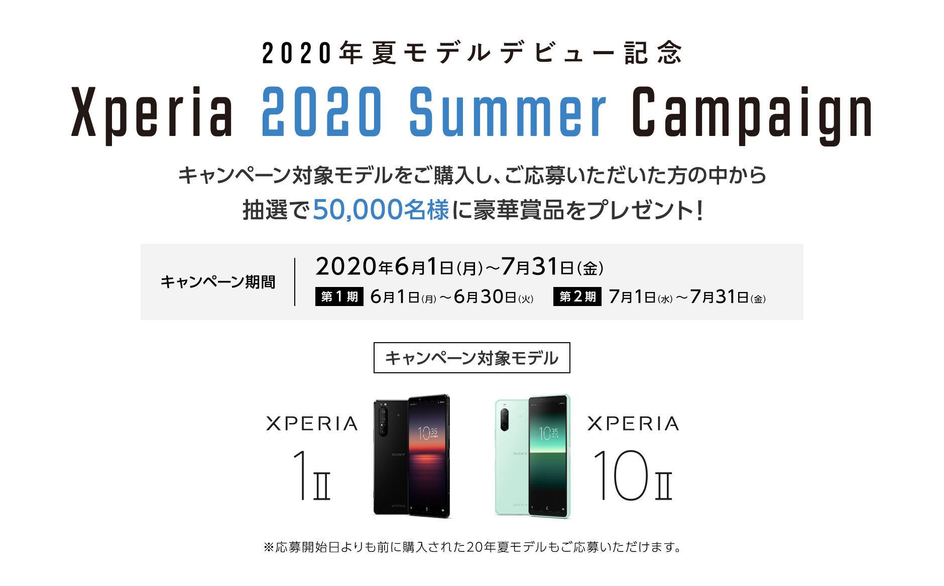 2020年夏モデルデビュー記念 Xperia 2020 Summer Campaign 人気アーティスト・ブランドとのコラボ記念Tシャツをはじめ、豪華賞品をプレゼント！ キャンペーン期間：2020年6月1日（月）〜7月31日（金）第1弾 6月1日（月）〜6月30日（火）第2弾 7月1日（水）〜7月31日（金）キャンペーン対象モデル XPERIA 1 Ⅱ XPERIA 10 Ⅱ ※応募開始日よりも前に購入された20年夏モデルもご応募いただけます。