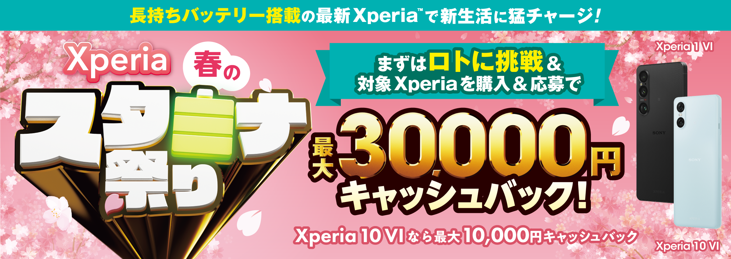 長持ちバッテリー搭載の最新Xperia(TM)で 新生活に猛チャージ！ Xperia 春のスタミナ祭り まずはロトに挑戦＆対象Xperiaを購入＆応募で 最大30,000円キャッシュバック！ Xperia 10 VIなら最大10,000円キャッシュバック Xperia 1 VI Xperia 10 VI
