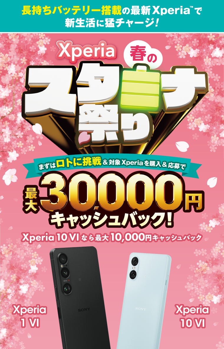 長持ちバッテリー搭載の最新Xperia(TM)で 新生活に猛チャージ！ Xperia 春のスタミナ祭り まずはロトに挑戦＆対象Xperiaを購入＆応募で 最大30,000円キャッシュバック！ Xperia 10 VIなら最大10,000円キャッシュバック Xperia 1 VI Xperia 10 VI