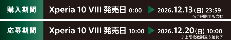 購入期間 Xperia 10 VIII 発売日 0:00 ※予約期間中の購入も対象です ~ 2026.12.13(日)23:59 応募期間 Xperia 10 VIII 発売日 10:00 ~ 2026.12.20(日)10:00