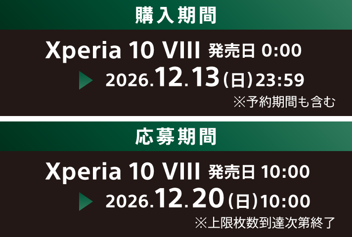 購入期間 Xperia 10 VIII 発売日 0:00 ※予約期間中の購入も対象です ~ 2026.12.13(日)23:59 応募期間 Xperia 10 VIII 発売日 10:00 ~ 2026.12.20(日)10:00