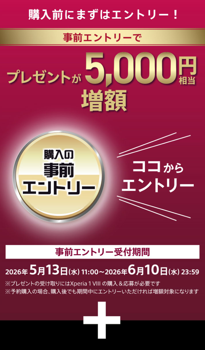 購入前にまずはエントリー！ 事前エントリーでプレゼントが5,000円相当増額 ココからエントリー 事前エントリー受付期間 2026年5月13日（水）11:00～6月10日 ※キャッシュバックにはXperia 1 VIIの購入＆応募が必要です