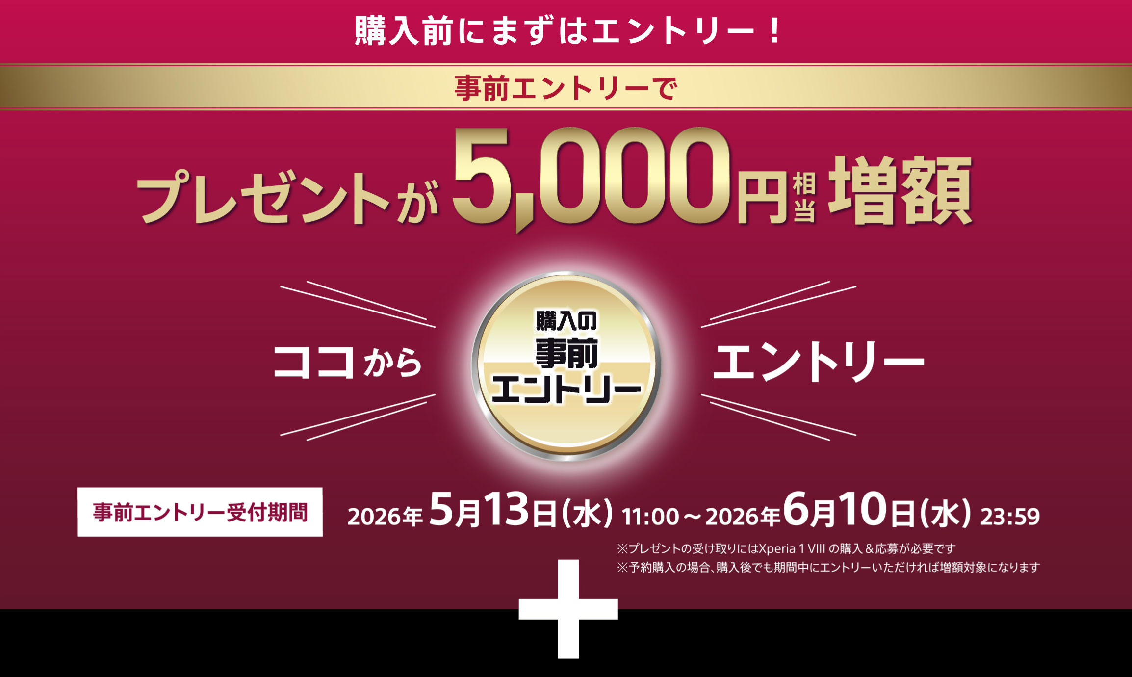 購入前にまずはエントリー！ 事前エントリーでプレゼントが5,000円相当増額 ココからエントリー 事前エントリー受付期間 2026年5月13日（水）11:00～6月10日 ※キャッシュバックにはXperia 1 VIIの購入＆応募が必要です