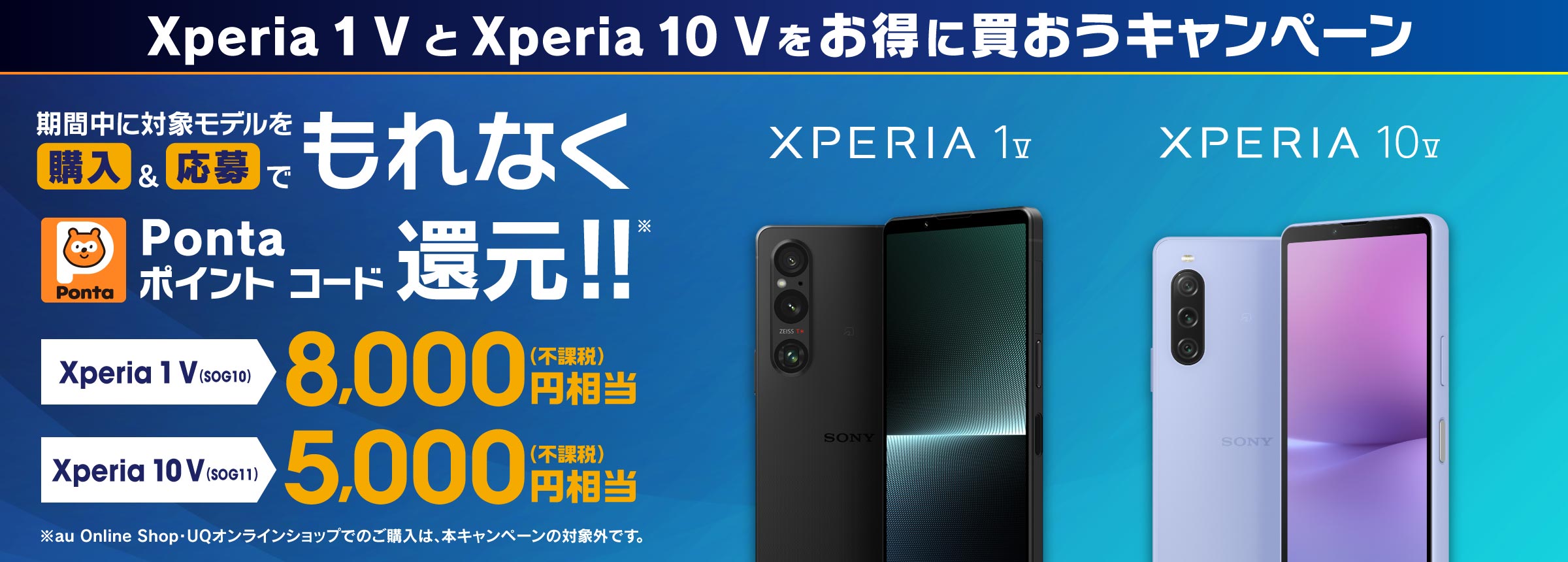 Xperia 1 V と Xperia 10 V をお得に買おうキャンペーン 期間中 購入＆応募でもれなく Pontaポイントコード 還元!! Xperia 1 V (SOG10) 8,000円相当(不課税) Xperia 10 V (SOG11) 5,000円相当(不課税) ※au Online Shop・UQオンラインショップでのご購入は、本キャンペーンの対象外です。
