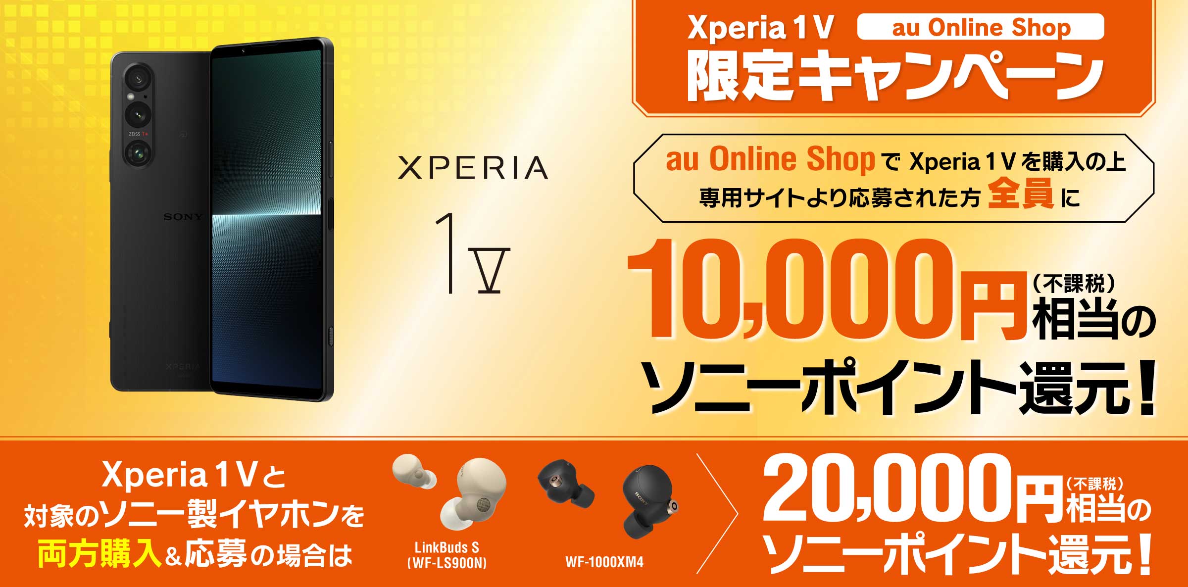 Xperia 1 V au Online Shop 限定キャンペーン au Online Shopで Xperia 1 V を購入の上、専用サイトより応募された方全員に10,000円(不課税)相当のソニーポイント還元！ Xperia 1 V と対象のソニー製イヤホンを両方購入＆応募の場合は 20,000円相当(不課税)のソニーポイント還元！ ※別途キャンペーンサイトへアクセスの上ご応募が必要です。