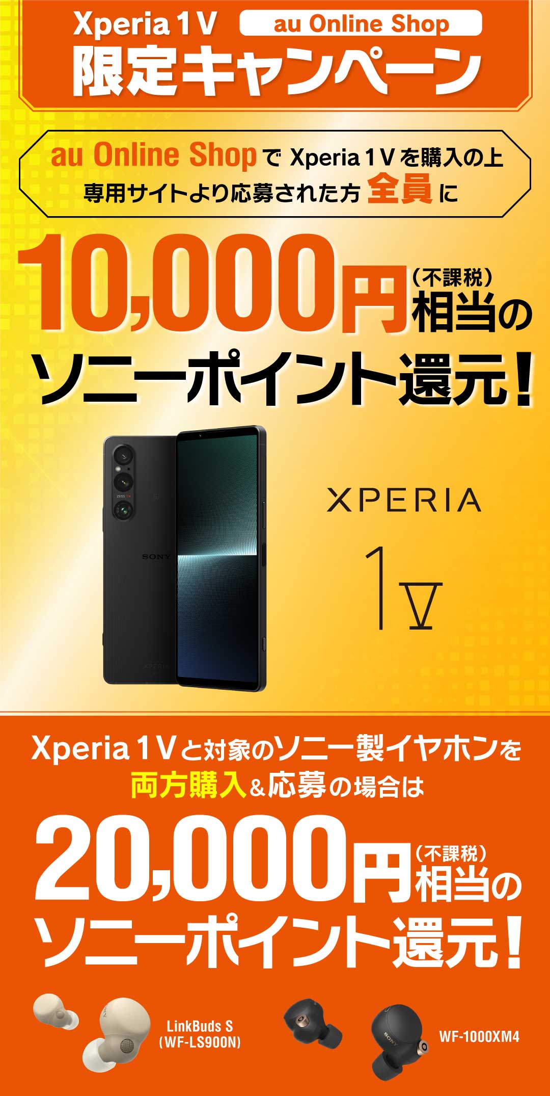 Xperia 1 V au Online Shop 限定キャンペーン au Online Shopで Xperia 1 V を購入の上、専用サイトより応募された方全員に10,000円(不課税)相当のソニーポイント還元！ Xperia 1 V と対象のソニー製イヤホンを両方購入＆応募の場合は 20,000円相当(不課税)のソニーポイント還元！ ※別途キャンペーンサイトへアクセスの上ご応募が必要です。