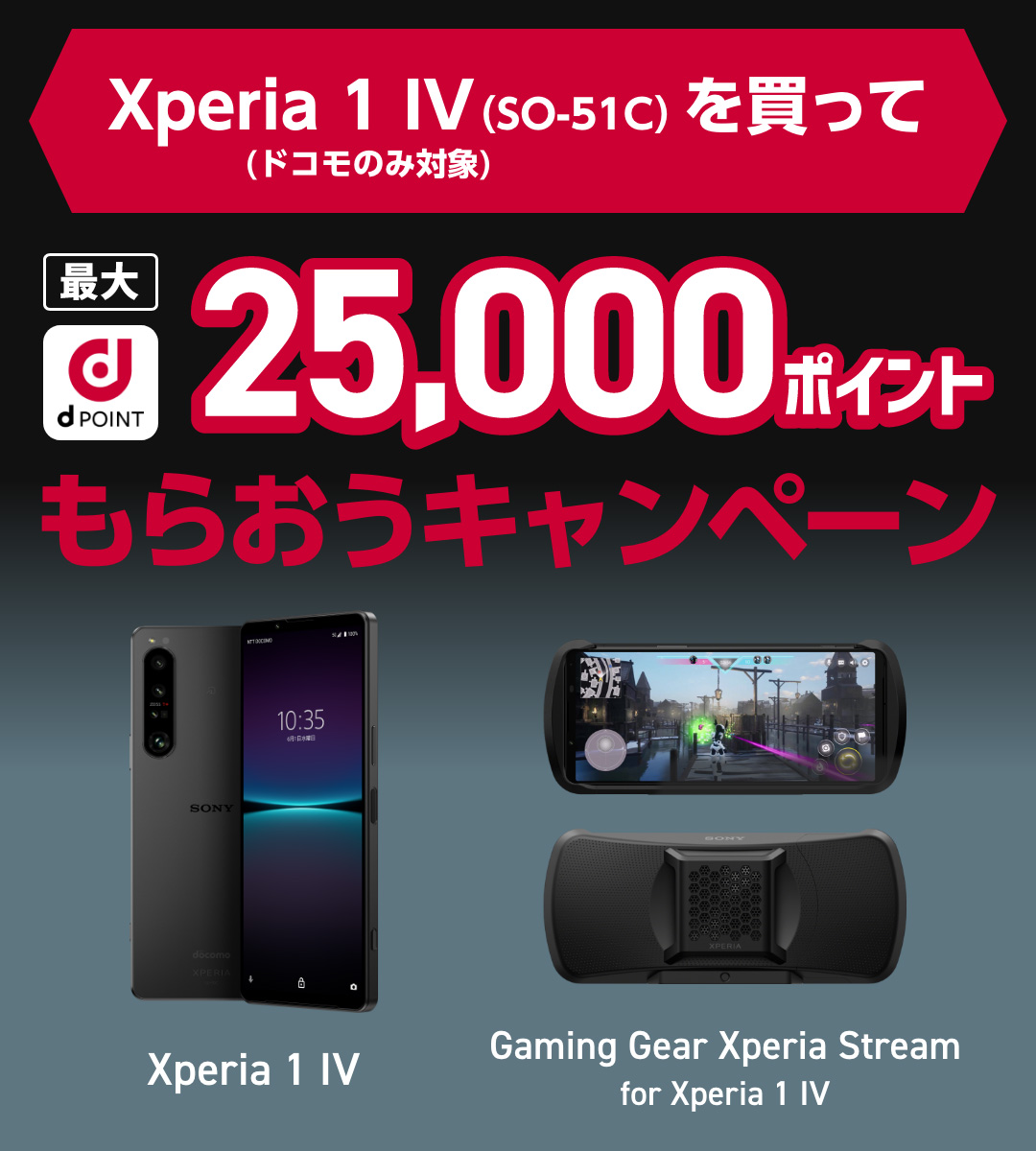 Xperia 1 IV(SO-51C)（ドコモのみ対象）を買って最大dポイント25,000ポイントをもらおうキャンペーン 購入期間：2022.9.12(月)～2022.11.30(水) 応募期間：2022.9.12(月)～2022.12.7(水)23:59 Xperia 1 IV / Gaming Gear Xperia Stream for Xperia 1 IV